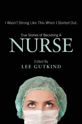 I Wasn't Strong Like This When I Started Out: True Stories of Becoming a Nurse - Lee Gutkind