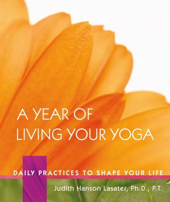 A Year of Living Your Yoga: Daily Practices to Shape Your Life - Judith Hanson Lasater