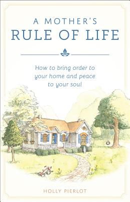 A Mothers Rule of Life: How to Bring Order to Your Home and Peace to Your Soul - Holly Pierlot