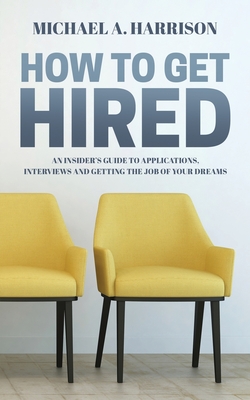How to Get Hired: An Insider's Guide to Applications, Interviews and Getting the Job of Your Dreams - Michael A. Harrison