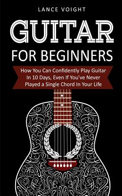 Guitar for Beginners: How You Can Confidently Play Guitar In 10 Days, Even If You've Never Played a Single Chord In Your Life - Lance Voight