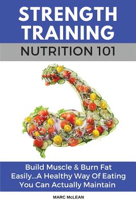 Strength Training Nutrition 101: Build Muscle & Burn Fat Easily...A Healthy Way Of Eating You Can Actually Maintain - Marc Mclean