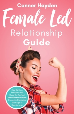 Female Led Relationship Guide: How to Be a Femdom and Have the Perfect Female Domination Domestic Discipline Marriage or Relationship - Conner Hayden