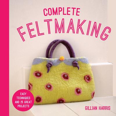 Complete Feltmaking: Easy Techniques and 25 Great Projects - Gillian Harris