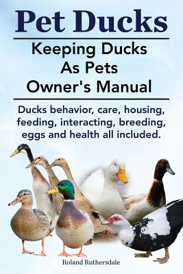 Pet Ducks. Keeping Ducks as Pets Owner's Manual. Ducks Behavior, Care, Housing, Feeding, Interacting, Breeding, Eggs and Health All Included. - Roland Ruthersdale