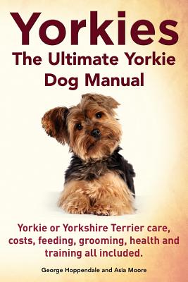 Yorkies. the Ultimate Yorkie Dog Manual. Yorkies or Yorkshire Terriers Care, Costs, Feeding, Grooming, Health and Training All Included. - George Hoppendale