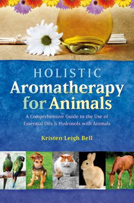 Holistic Aromatherapy for Animals: A Comprehensive Guide to the Use of Essential Oils & Hydrosols with Animals - Kristen Leigh Bell