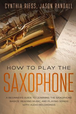 How to Play the Saxophone: A Beginner's Guide to Learning the Saxophone Basics, Reading Music, and Playing Songs with Audio Recordings - Jason Randall