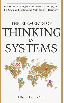 The Elements of Thinking in Systems: Use Systems Archetypes to Understand, Manage, and Fix Complex Problems and Make Smarter Decisions - Albert Rutherford