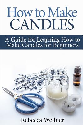 How to Make Candles: A Guide for Learning How to Make Candles for Beginners - Rebecca Wellner