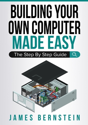 Building Your Own Computer Made Easy: The Step By Step Guide - James Bernstein