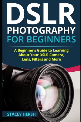 DSLR Photography for Beginners: A Beginner's Guide to Learning About Your DSLR Camera, Lens, Filters and More - Stacey Hersh