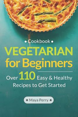 Vegetarian Cookbook for Beginners: Over 110 Easy and Healthy Recipes to Get Started - Maya Perry