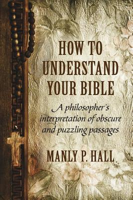 How To Understand Your Bible: A Philosopher's Interpretation of Obscure and Puzzling Passages - Manly P. Hall
