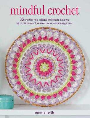 Mindful Crochet: 35 Creative and Colorful Projects to Help You Be in the Moment, Relieve Stress, and Manage Pain - Emma Leith