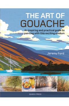 The Art of Gouache: An Inspiring and Practical Guide to Painting with This Exciting Medium - Jeremy Ford