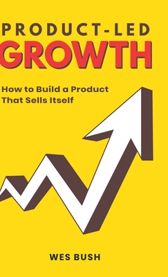 Product-Led Growth: How to Build a Product That Sells Itself - Bush Wes