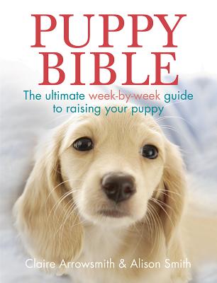Puppy Bible: The Ultimate Week-By-Week Guide to Raising Your Puppy - Claire Arrowsmith