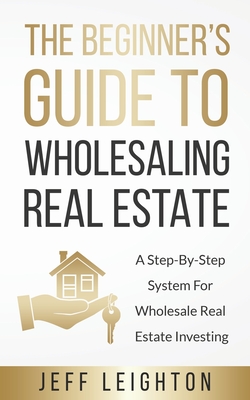 The Beginner's Guide To Wholesaling Real Estate: : A Step-By-Step System For Wholesale Real Estate Investing - Jeff Leighton