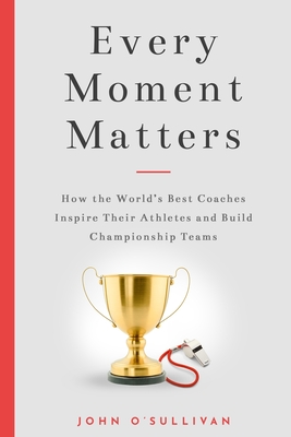 Every Moment Matters: How the World's Best Coaches Inspire Their Athletes and Build Championship Teams - John O'sullivan