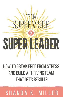From Supervisor to Super Leader: How to Break Free from Stress and Build a Thriving Team That Gets Results - Shanda K. Miller