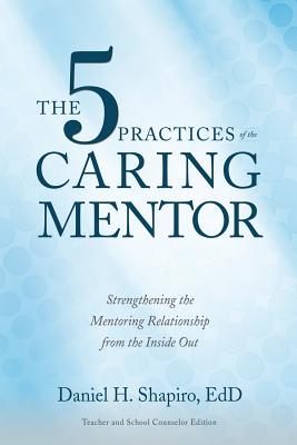 The 5 Practices of the Caring Mentor: Strengthening the Mentoring Relationship from the Inside Out - Daniel H. Shapiro