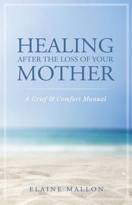 Healing After the Loss of Your Mother: A Grief & Comfort Manual - Elaine Mallon