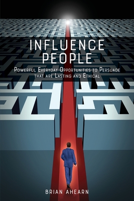 Influence PEOPLE: Powerful Everyday Opportunities to Persuade that are Lasting and Ethical - Brian Ahearn