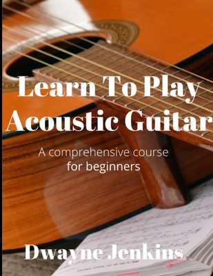 Learn To Play Acoustic Guitar: A comprehensive course for beginners - Dwayne Jenkins