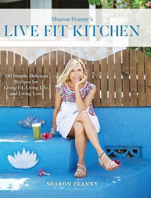 Live Fit Kitchen: 100 Simple, Delicious Recipes for Living Fit, Living Life, and Living Love - Sharon Feanny