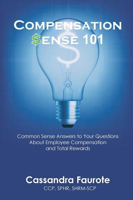 Compensation Sense 101: Common Sense Answers to Your Questions about Employee Compensation and Total Rewards - Cassandra Faurote