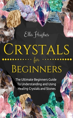 Crystals for Beginners: The Ultimate Beginners Guide To Understanding and Using Healing Crystals and Stones - Ella Hughes