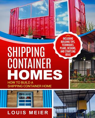 Shipping Container Homes: How to Build a Shipping Container Home - Including Building Tips, Techniques, Plans, Designs, and Startling Ideas - Louis Meier