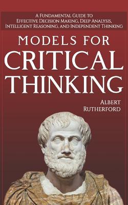 Models For Critical Thinking: A Fundamental Guide to Effective Decision Making, Deep Analysis, Intelligent Reasoning, and Independent Thinking - Albert Rutherford