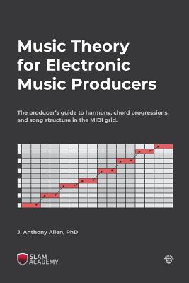 Music Theory for Electronic Music Producers: The producer's guide to harmony, chord progressions, and song structure in the MIDI grid. - J. Anthony Allen Phd