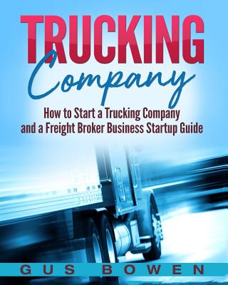 Trucking Company: How to Start a Trucking Company and a Freight Broker Business Startup Guide - Gus Bowen