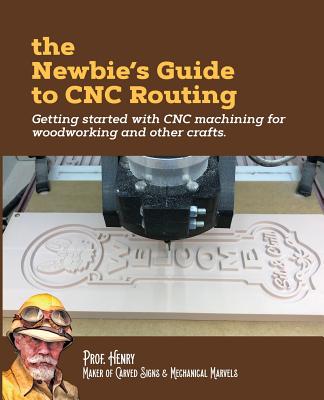 The Newbie's Guide to CNC Routing: Getting started with CNC machining for woodworking and other crafts - Prof Henry