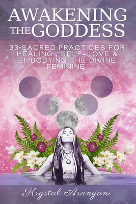 Awakening the Goddess: 33 Sacred Practices for Healing, Self-Love & Embodying the Divine Feminine - Krystal Aranyani