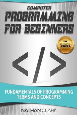 Computer Programming for Beginners: Fundamentals of Programming Terms and Concepts - Nathan Clark