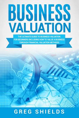 Business Valuation: The Ultimate Guide to Business Valuation for Beginners, Including How to Value a Business Through Financial Valuation - Greg Shields