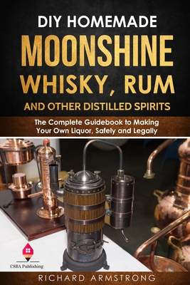 DIY Homemade Moonshine, Whisky, Rum, and Other Distilled Spirits: The Complete Guidebook to Making Your Own Liquor, Safely and Legally - Richard Armstrong