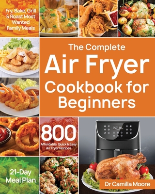 The Complete Air Fryer Cookbook for Beginners: 800 Affordable, Quick & Easy Air Fryer Recipes Fry, Bake, Grill & Roast Most Wanted Family Meals 21-Day - Camilla Moore