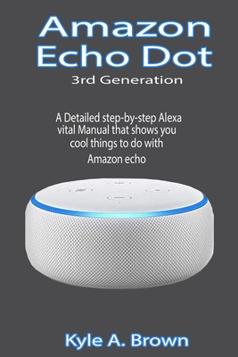 Amazon Echo Dot 3rd Generation: A Detailed step-by-step Alexa vital Manual that shows you cool things to do with Amazon echo - Kyle A. Brown