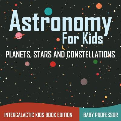 Astronomy For Kids: Planets, Stars and Constellations - Intergalactic Kids Book Edition - Baby Professor