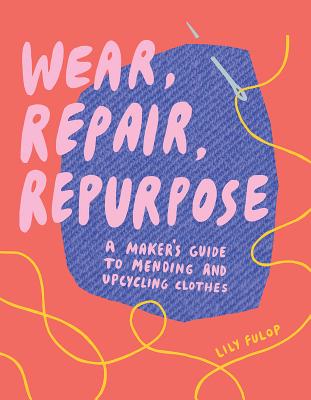 Wear, Repair, Repurpose: A Maker's Guide to Mending and Upcycling Clothes - Lily Fulop