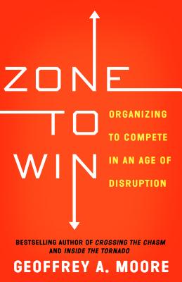Zone to Win: Organizing to Compete in an Age of Disruption - Geoffrey A. Moore