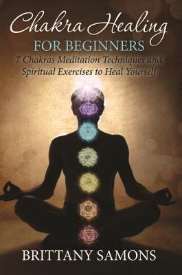Chakra Healing For Beginners: 7 Chakras Meditation Techniques and Spiritual Exercises to Heal Yourself - Brittany Samons