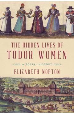 The Hidden Lives of Tudor Women: A Social History - Elizabeth Norton