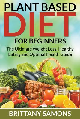 Plant Based Diet For Beginners: The Ultimate Weight Loss, Healthy Eating and Optimal Health Guide - Brittany Samons