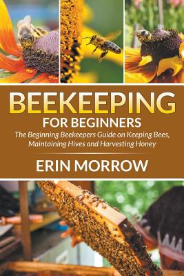 Beekeeping For Beginners: The Beginning Beekeepers Guide on Keeping Bees, Maintaining Hives and Harvesting Honey - Erin Morrow